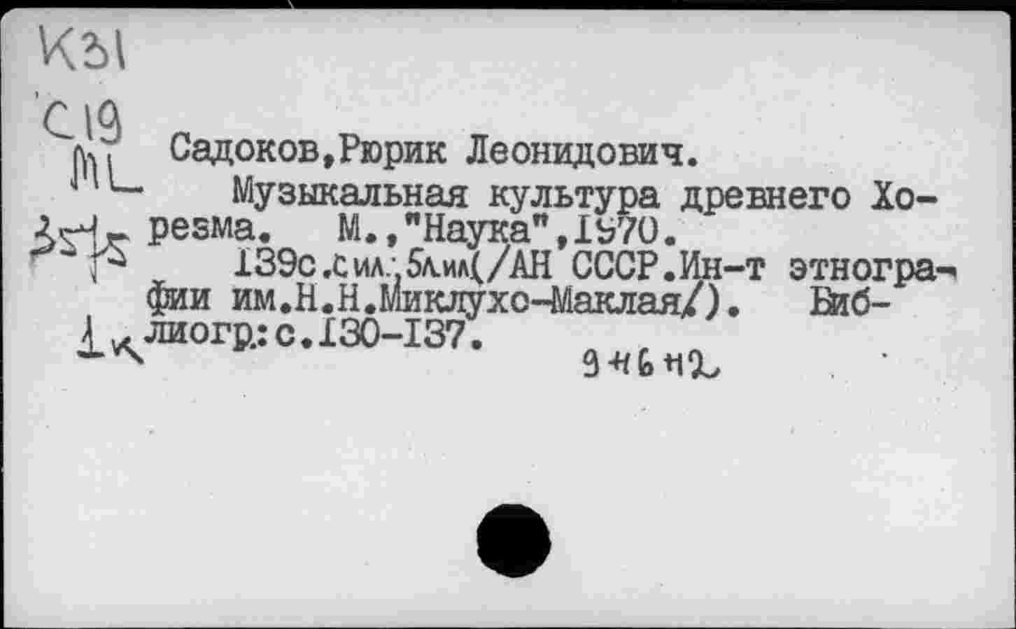 ﻿КбІ
C IQ
Садоков,Рюрик Леонидович.
L_	Музыкальная культура древнего Хо-
ЛНг реама. М.,"Наука",1Ь70.
Р	ХЗЭс.сил.-5л.ил(/АН СССР.Ин-т этногра-
фии им.Н.Н.Миклухо-Маклая/). Њ6-£ лиогр.: с. 130-137.